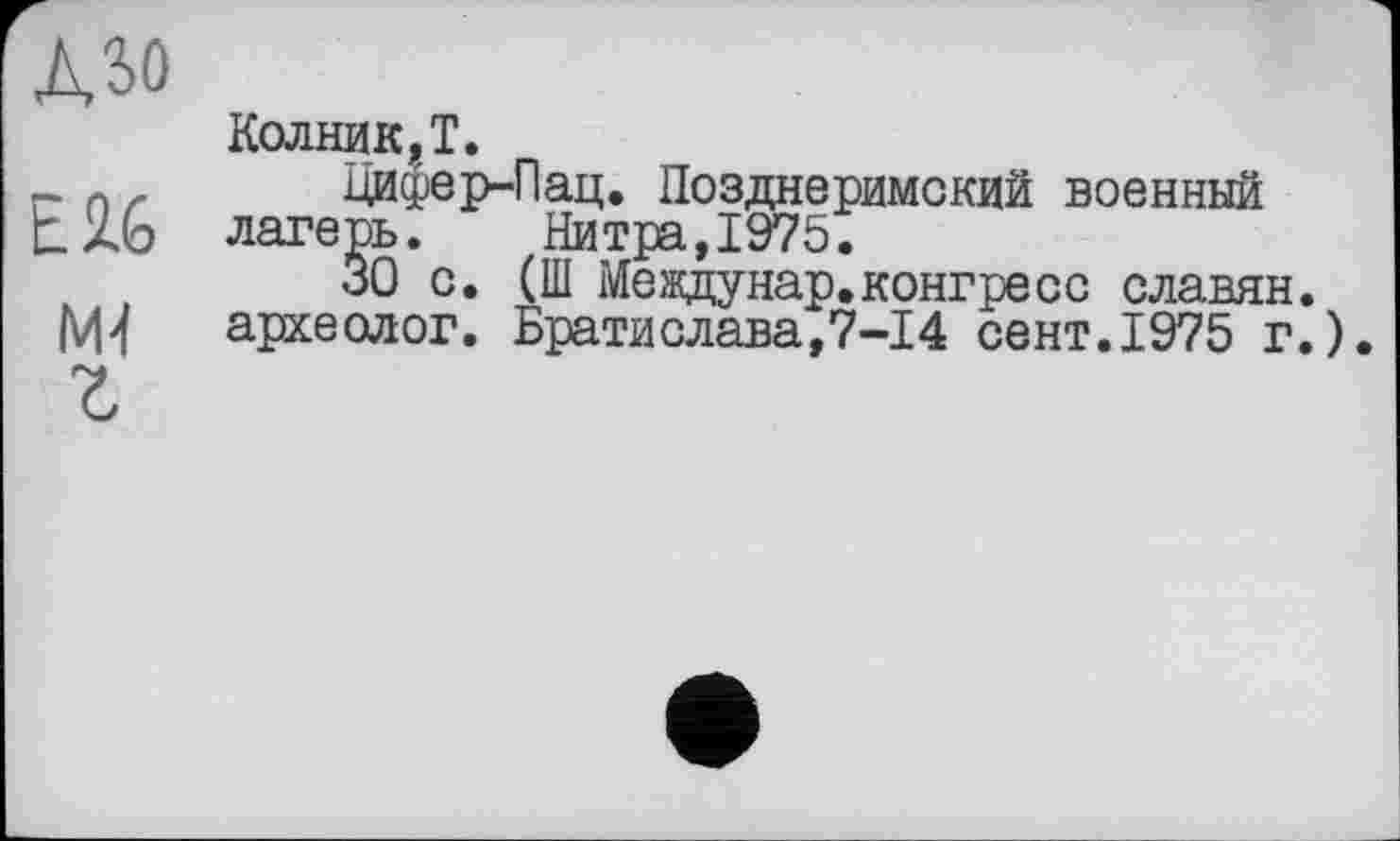 ﻿A3û
Колник.Т.
_ л _ Цифер-Пац. Позднеримский военный t26 лагерь. Нитра,1975.
ЗО с. (Ш Междунар.конгресс славян, археолог. Братислава,7-І4 сент.1975 г.).